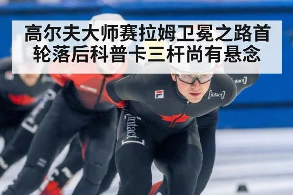 高尔夫大师赛拉姆卫冕之路首轮落后科普卡三杆尚有悬念