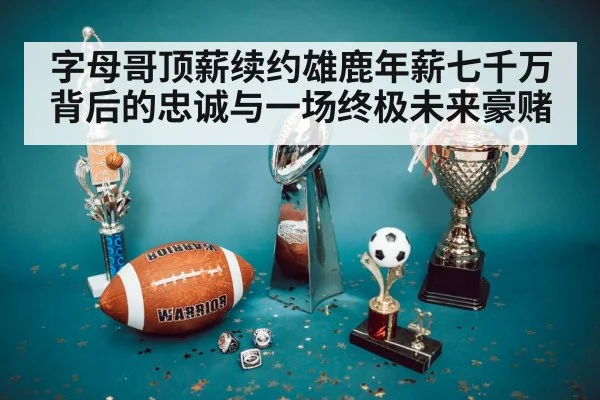 字母哥顶薪续约雄鹿年薪七千万背后的忠诚与一场终极未来豪赌