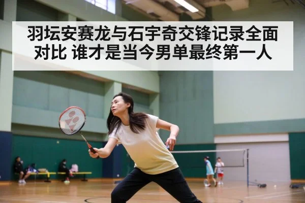 羽坛安赛龙与石宇奇交锋记录全面对比 谁才是当今男单最终第一人